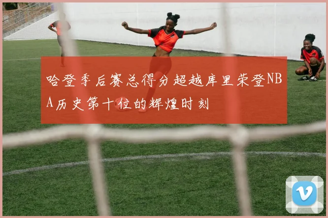 哈登季后赛总得分超越库里荣登NBA历史第十位的辉煌时刻
