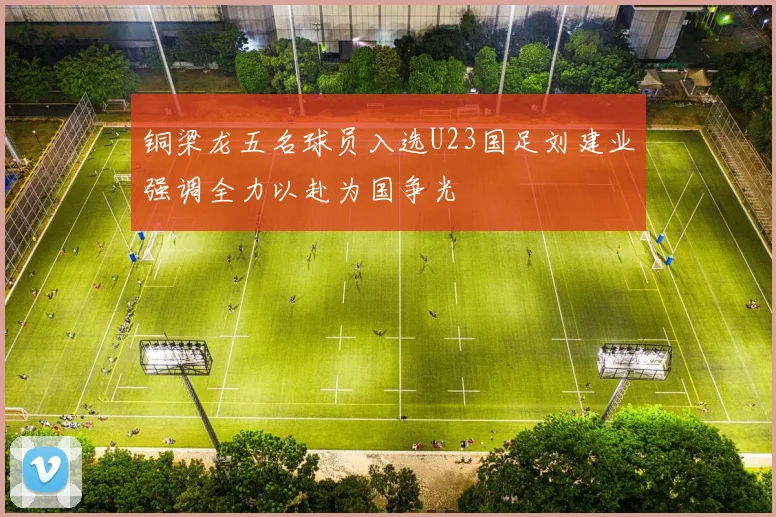 铜梁龙五名球员入选U23国足刘建业强调全力以赴为国争光