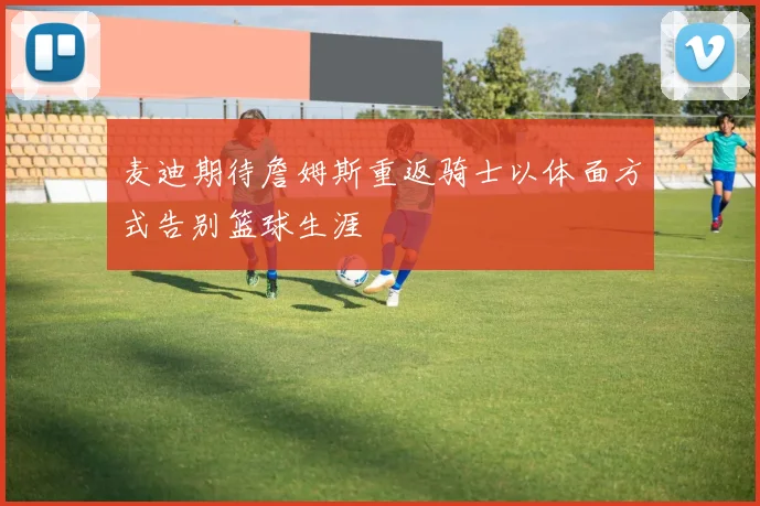 麦迪期待詹姆斯重返骑士以体面方式告别篮球生涯