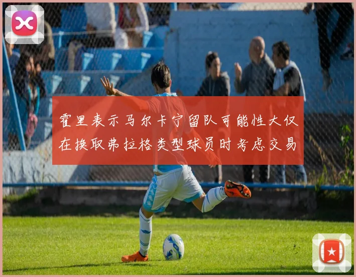 霍里表示马尔卡宁留队可能性大仅在换取弗拉格类型球员时考虑交易