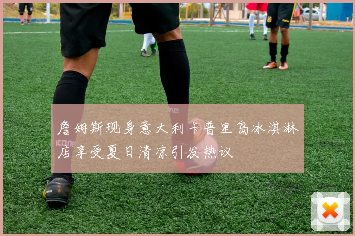 詹姆斯现身意大利卡普里岛冰淇淋店享受夏日清凉引发热议