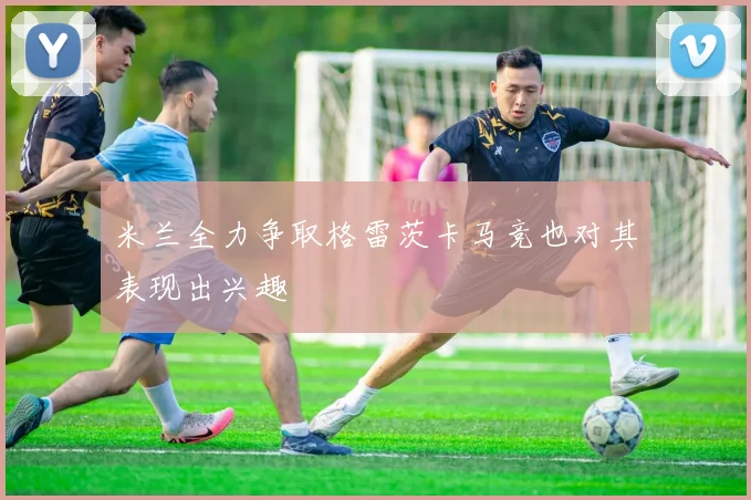 米兰全力争取格雷茨卡马竞也对其表现出兴趣