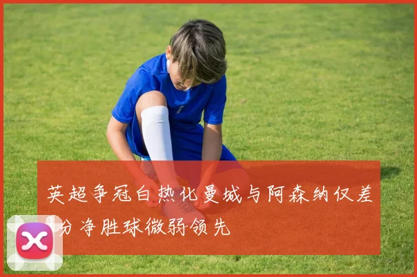 英超争冠白热化曼城与阿森纳仅差2分净胜球微弱领先