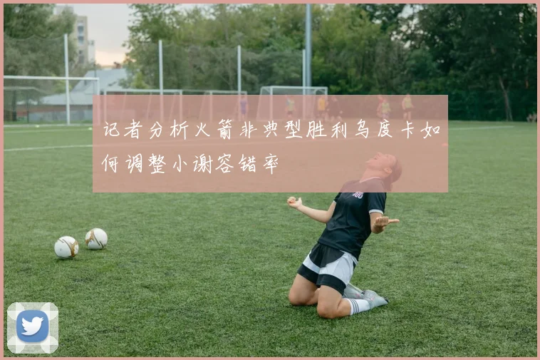 记者分析火箭非典型胜利乌度卡如何调整小谢容错率