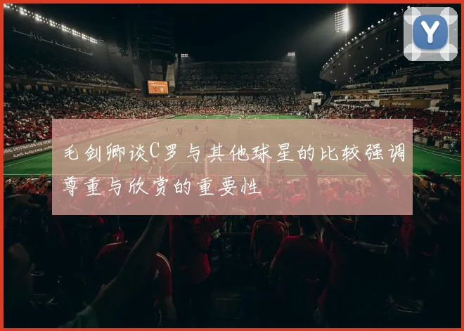 毛剑卿谈C罗与其他球星的比较强调尊重与欣赏的重要性