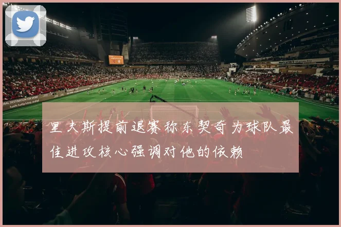 里夫斯提前退赛称东契奇为球队最佳进攻核心强调对他的依赖