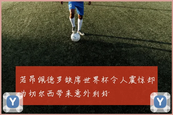 若昂佩德罗缺席世界杯令人震惊却为切尔西带来意外利好
