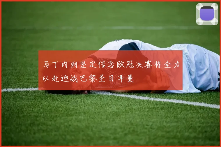 马丁内利坚定信念欧冠决赛将全力以赴迎战巴黎圣日耳曼