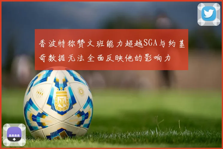 香波特称赞文班能力超越SGA与约基奇数据无法全面反映他的影响力