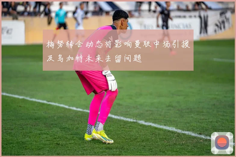 梅努转会动态将影响曼联中场引援及乌加特未来去留问题