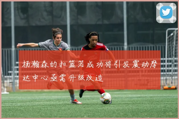 杨瀚森的扣篮若成功将引发震动摩达中心亟需升级改造