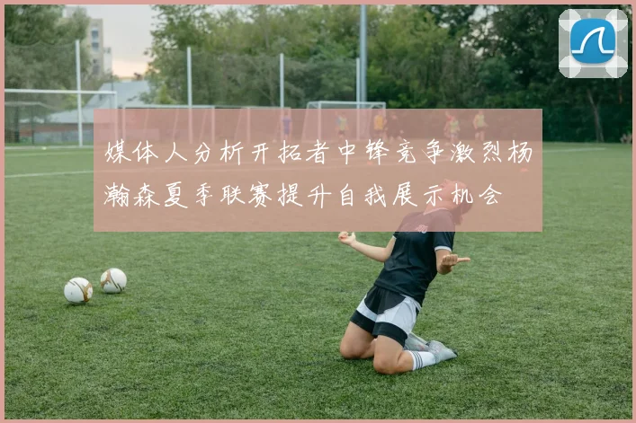 媒体人分析开拓者中锋竞争激烈杨瀚森夏季联赛提升自我展示机会