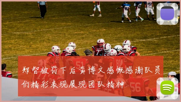郑智被罚下后黄博文感慨感谢队员们精彩表现展现团队精神