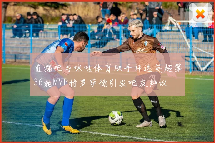 直播吧与咪咕体育联手评选英超第36轮MVP特罗萨德引发吧友热议
