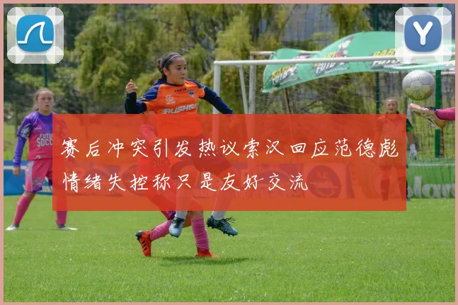 赛后冲突引发热议索汉回应范德彪情绪失控称只是友好交流