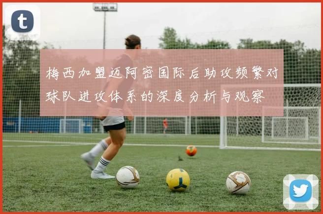 梅西加盟迈阿密国际后助攻频繁对球队进攻体系的深度分析与观察