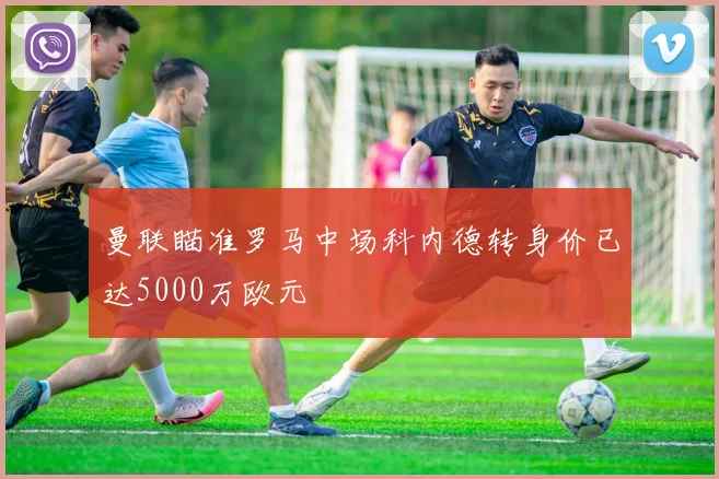 曼联瞄准罗马中场科内德转身价已达5000万欧元